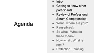 Agenda
● Intro
● Getting to know other
participants
● Review of Professional
Scrum Competencies
● What : where are you?
● Pause/break
● So what : What do
these mean?
● Now what : What is
next?
● Reflection + closing
 
