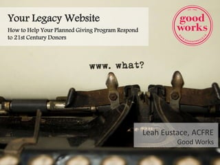 Your Legacy Website
How to Help Your Planned Giving Program Respond
to 21st Century Donors
Leah Eustace, ACFRE
Good Works
 