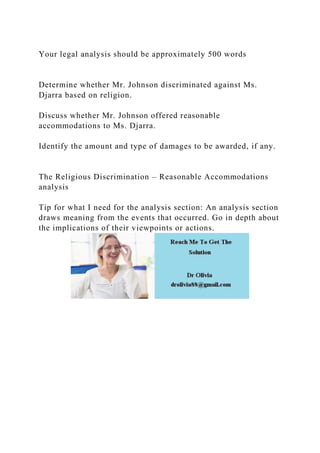 Your legal analysis should be approximately 500 words
Determine whether Mr. Johnson discriminated against Ms.
Djarra based on religion.
Discuss whether Mr. Johnson offered reasonable
accommodations to Ms. Djarra.
Identify the amount and type of damages to be awarded, if any.
The Religious Discrimination – Reasonable Accommodations
analysis
Tip for what I need for the analysis section: An analysis section
draws meaning from the events that occurred. Go in depth about
the implications of their viewpoints or actions.
 