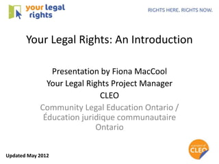 Your Legal Rights: An Introduction

               Presentation by Fiona MacCool
              Your Legal Rights Project Manager
                             CLEO
            Community Legal Education Ontario /
             Éducation juridique communautaire
                            Ontario


Updated May 2012
 