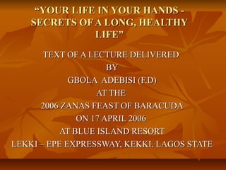 “YOUR LIFE IN YOUR HANDS -
    SECRETS OF A LONG, HEALTHY
               LIFE”
       TEXT OF A LECTURE DELIVERED
                      BY
             GBOLA ADEBISI (F.D)
                   AT THE
      2006 ZANAS FEAST OF BARACUDA
               ON 17 APRIL 2006
           AT BLUE ISLAND RESORT
LEKKI – EPE EXPRESSWAY, KEKKI. LAGOS STATE
 