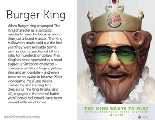 Burger King
When Burger King revamped The
King character as a sarcastic
mischief-maker he became more
than just a brand mascot. The King
Halloween masks sold out the ﬁrst
year they were available. Some
even ended up auctioned oﬀ on
eBay for hundreds of dollars. The
King has since appeared as a hand
puppet, a Simpsons character –
complete with four ﬁngers, yellow
skin, and an overbite – and even
become an avatar in his own Xbox
videogame. YouTube Videos
created by and starring fans
dressed as The King (masks, and
all), engaged in the eternal battle
with Ronald McDonald, have been
viewed millions of times.
 