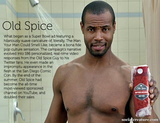 Old Spice
What began as a Super Bowl ad featuring a
hilariously suave caricature of, literally, The Man
Your Man Could Smell Like, became a bona ﬁde
pop culture sensation. The campaign’s narrative
evolved into 186 personalized, real-time video
responses from the Old Spice Guy to his
Twitter fans. He even made an
impromptu appearance in the
ﬂesh at the San Diego Comic
Con. By the end of the
summer, Old Spice had
become the all-time
most-viewed sponsored
channel on YouTube, and
doubled their sales.
 