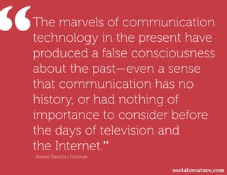 “
 The marvels of communication
 technology in the present have
 produced a false consciousness
 about the past—even a sense
 that communication has no
 history, or had nothing of
 importance to consider before
 the days of television and
 the Internet.”
 - Robert Darnton, historian
 