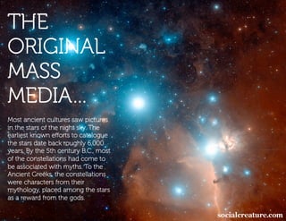 THE
ORIGINAL
MASS
MEDIA…
Most ancient cultures saw pictures
in the stars of the night sky. The
earliest known eﬀorts to catalogue
the stars date back roughly 6,000
years. By the 5th century B.C., most
of the constellations had come to
be associated with myths. To the
Ancient Greeks, the constellations
were characters from their
mythology, placed among the stars
as a reward from the gods.
 