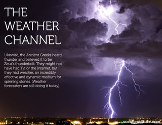 THE
   And involved every medium we’ve had
   available.


WEATHER
CHANNEL
Likewise, the Ancient Greeks heard
thunder and believed it to be
Zeus’s thunderbolt. They might not
have had TV, or the Internet, but
they had weather, an incredibly
eﬀective and dynamic medium for
spinning stories. (Weather
forecasters are still doing it today).
 