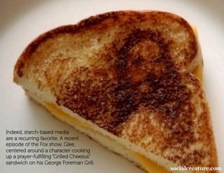 Indeed, starch-based media
are a recurring favorite. A recent
episode of the Fox show, Glee,
centered around a character cooking
up a prayer-fulﬁlling “Grilled Cheesus”
sandwich on his George Foreman Grill.
 