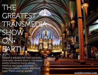 THE
GREATEST
TRANSMEDIA
SHOW
ON
EARTH
Religion is arguably the most successful
transmedia narrative there is, with books,
weekly interactive events, annual
theatrical spectacles, superhero
characters, jewelry, movies, and much
more. There’s even an afterlife!
 