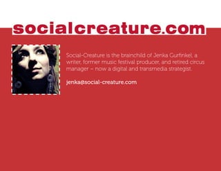 Social-Creature is the brainchild of Jenka Gurﬁnkel, a
writer, former music festival producer, and retired circus
manager – now a digital and transmedia strategist.

jenka@social-creature.com
 