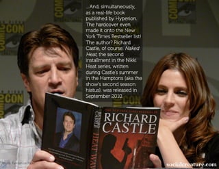 …And, simultaneously,
                           as a real-life book
                           published by Hyperion.
                           The hardcover even
                           made it onto the New
                           York Times Bestseller list!
                           The author? Richard
                           Castle, of course. Naked
                           Heat, the second
                           installment in the Nikki
                           Heat series, written
                           during Castle’s summer
                           in the Hamptons (aka the
                           show’s second season
                           hiatus), was released in
                           September 2010.




Photo: Fannish on Flickr
 