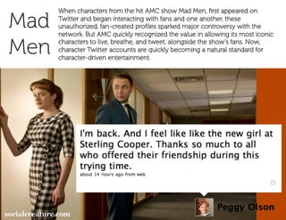 When characters from the hit AMC show Mad Men, ﬁrst appeared on

Mad   Twitter and began interacting with fans and one another, these
      unauthorized, fan-created proﬁles sparked major controversy with the
      network. But AMC quickly recognized the value in allowing its most iconic

Men   characters to live, breathe, and tweet, alongside the show’s fans. Now,
      character Twitter accounts are quickly becoming a natural standard for
      character-driven entertainment.



                       Or here…
 