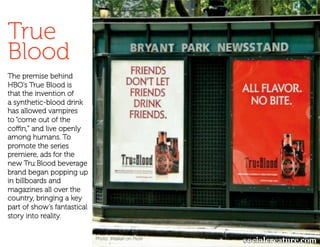 True
Blood
The premise behind
HBO’s True Blood is
that the invention of
a synthetic-blood drink
has allowed vampires
to “come out of the
coﬃn,” and live openly
among humans. To
promote the series
premiere, ads for the
new Tru:Blood beverage
brand began popping up
in billboards and
magazines all over the
country, bringing a key
part of show’s fantastical
story into reality.


                             Photo: iMalkah on Flickr
 