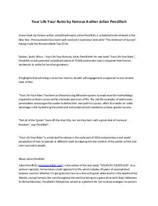 Your Life Your Rules by Famous Author Julian Pencilliah
A new book my famous author and philanthropist, Julian Pencilliah, is scheduled to be released in the
New Year. Previous books have been well received, his previous best seller "The Jetstream of Success"
having made the Amazon eBook Top 10 list.
Durban, South Africa -- Your Life Your Rules by Julian PencilliahIn his new book "Your Life Your Rules",
Pencilliah reveals potential crystallized advice of 70 billionaires who have conquered their human
tendencies to settle for less than greatness.
It highlights that achieving success has more to do with self-engagement as opposed to any random
twist of fate.
"Your Life Your Rules" has been architected using billionaire quotes to emphasize the methodology
required to achieve success within a broader spectrum of life. The real life examples of well-known
personalities encourages the reader to define their own path to success. offers the reader an unfair
advantage in life by defining the emotional and analytical tools needed to achieve greater success.
"Not all of the "greats" have off-the-chart IQs, nor are they born with a great deal of money or
freedom", says Pencilliah".
"Your Life Your Rules" is scheduled for release in the early part of 2016 and promises a real world
perspective of how to operate at different levels by tapping into the mindset of the worlds richest and
most successful people.
About Julian Pencilliah
Julian Pencilliah, (julianpencilliah.com), is the author of the new book, "YOUR LIFE YOUR RULES". As a
venture capitalist, he has taken a bold approach to life, which includes 20 years of accomplished
business acumen. Whether it's going face-to-face on a dive with great white sharks in the depths of the
Atlantic, racing Formula One cars throughout the world or being on a game drive with Virgin billionaire
Sir Richard Branson, Pencilliah's lifestyle has served as a platform for him to draw analogies to connect
 