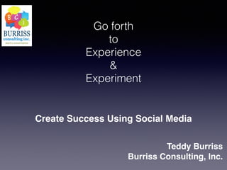 Go forth
to
Experience
&
Experiment
Create Success Using Social Media
Teddy Burriss!
Burriss Consulting, Inc.
 