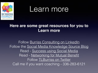 Learn more
Here are some great resources for you to
Learn more
Follow Burriss Consulting on LinkedIn
Follow the Social Media Knowledge Source Blog
Read - Success using Social Media
Read - Networking for Mutual Beneﬁt
Follow TLBurriss on Twitter
Call me if you want coaching - 336-283-6121
 
