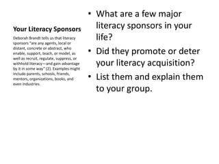 Your Literacy Sponsors
• What are a few major
literacy sponsors in your
life?
• Did they promote or deter
your literacy acquisition?
• List them and explain them
to your group.
Deborah Brandt tells us that literacy
sponsors “are any agents, local or
distant, concrete or abstract, who
enable, support, teach, or model, as
well as recruit, regulate, suppress, or
withhold literacy—and gain advantage
by it in some way” (2). Examples might
include parents, schools, friends,
mentors, organizations, books, and
even industries.
 