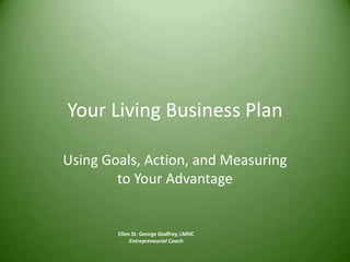 Your Living Business Plan Using Goals, Action, and Measuring to Your Advantage Ellen St. George Godfrey, LMHC Entrepreneurial Coach 
