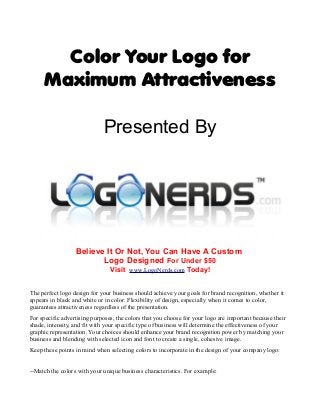 Color Your Logo for 
Maximum Attractiveness 
Presented By 
Believe It Or Not, You Can Have A Custom 
Logo Designed For Under $50 
Visit www.LogoNerds.com Today! 
The perfect logo design for your business should achieve your goals for brand recognition, whether it 
appears in black and white or in color. Flexibility of design, especially when it comes to color, 
guarantees attractiveness regardless of the presentation. 
For specific advertising purposes, the colors that you choose for your logo are important because their 
shade, intensity, and fit with your specific type of business will determine the effectiveness of your 
graphic representation. Your choices should enhance your brand recognition power by matching your 
business and blending with selected icon and font to create a single, cohesive image. 
Keep these points in mind when selecting colors to incorporate in the design of your company logo: 
--Match the colors with your unique business characteristics. For example: 
 