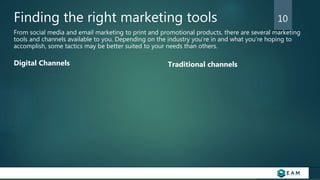 Finding the right marketing tools
From social media and email marketing to print and promotional products, there are several marketing
tools and channels available to you. Depending on the industry you’re in and what you’re hoping to
accomplish, some tactics may be better suited to your needs than others.
Digital Channels Traditional channels
10
 