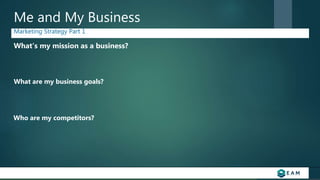 Me and My Business
Marketing Strategy Part 1
What’s my mission as a business?
What are my business goals?
Who are my competitors?
 