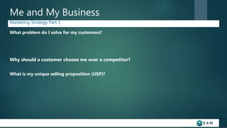 Me and My Business
Marketing Strategy Part 1
What problem do I solve for my customers?
Why should a customer choose me over a competitor?
What is my unique selling proposition (USP)?
 