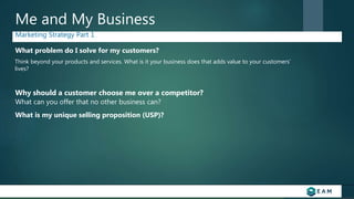 Me and My Business
Marketing Strategy Part 1
What problem do I solve for my customers?
Why should a customer choose me over a competitor?
Think beyond your products and services. What is it your business does that adds value to your customers’
lives?
What is my unique selling proposition (USP)?
What can you offer that no other business can?
 