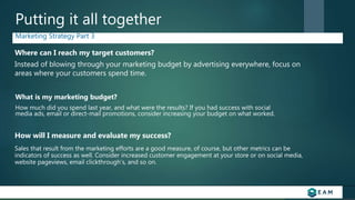 Putting it all together
Marketing Strategy Part 3
How will I measure and evaluate my success?
Where can I reach my target customers?
Sales that result from the marketing efforts are a good measure, of course, but other metrics can be
indicators of success as well. Consider increased customer engagement at your store or on social media,
website pageviews, email clickthrough’s, and so on.
Instead of blowing through your marketing budget by advertising everywhere, focus on
areas where your customers spend time.
What is my marketing budget?
How much did you spend last year, and what were the results? If you had success with social
media ads, email or direct-mail promotions, consider increasing your budget on what worked.
 