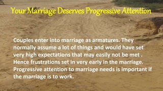 Couples enter into marriage as armatures. They
normally assume a lot of things and would have set
very high expectations that may easily not be met .
Hence frustrations set in very early in the marriage.
Progressive attention to marriage needs is important if
the marriage is to work.
Tuesday, February 12, 2019 1Kigume Karuri
Your Marriage Deserves Progressive Attention
 