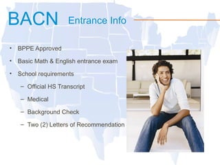 BACN Entrance Info
• BPPE Approved
• Basic Math & English entrance exam
• School requirements
– Official HS Transcript
– Medical
– Background Check
– Two (2) Letters of Recommendation
 