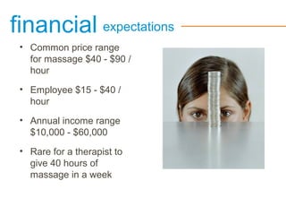 financial expectations
• Common price range
for massage $40 - $90 /
hour
• Employee $15 - $40 /
hour
• Annual income range
$10,000 - $60,000
• Rare for a therapist to
give 40 hours of
massage in a week
 