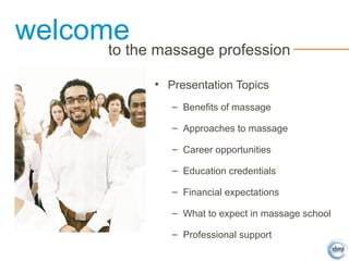 welcome
to the massage profession
• Presentation Topics
– Benefits of massage
– Approaches to massage
– Career opportunities
– Education credentials
– Financial expectations
– What to expect in massage school
– Professional support
 