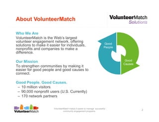About VolunteerMatch

Who We Are
VolunteerMatch is the Web’s largest
volunteer engagement network, offering
solutions to make it easier for individuals,
nonprofits and companies to make a
difference.

Our Mission
To strengthen communities by making it
easier for good people and good causes to
connect.

Good People. Good Causes.
 – 10 million visitors
 – 90,000 nonprofit users (U.S. Currently)
 – 170 network partners


                        VolunteerMatch makes it easier to manage successful
                                 community engagement programs.
                                                                              2
 