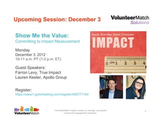 Upcoming Session: December 3

Show Me the Value:
Committing to Impact Measurement

Monday
December 3, 2012
10-11 a.m. PT (1-2 p.m. ET)

Guest Speakers:
Farron Levy, True Impact
Lauren Keeler, Apollo Group


Register:
https://www1.gotomeeting.com/register/405771104



                         VolunteerMatch makes it easier to manage successful   5
                                  community engagement programs.
 