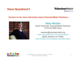 Have Questions?

Contact me for more information about VolunteerMatch Solutions…


                                                       Abby Wetzler
                                   Senior Associate, VolunteerMatch Solutions
                                             (415) 241-6855 direct

                                         solutions@volunteermatch.org
                                     www.volunteermatch.com/corporations
                                           @VM_Solutions on Twitter
                                   www.linkedin.com/company/volunteermatch




                  VolunteerMatch makes it easier to manage successful
                           community engagement programs.
                                                                                6
 