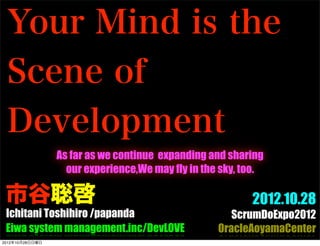 Your Mind is the
 Scene of
 Development
                 As far as we continue expanding and sharing
                   our experience,We may fly in the sky, too.

 市谷聡啓                                                     2012.10.28
 Ichitani Toshihiro /papanda                          ScrumDoExpo2012
 Eiwa system management.inc/DevLOVE                OracleAoyamaCenter
2012年10月28日日曜日
 