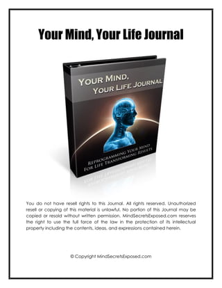 Your Mind, Your Life Journal




You do not have resell rights to this Journal. All rights reserved. Unauthorized
resell or copying of this material is unlawful. No portion of this Journal may be
copied or resold without written permission. MindSecretsExposed.com reserves
the right to use the full force of the law in the protection of its intellectual
property including the contents, ideas, and expressions contained herein.




                     © Copyright MindSecretsExposed.com
 
