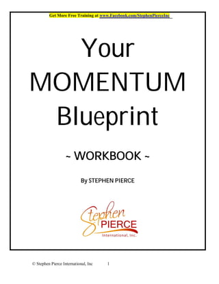 Get More Free Training at www.Facebook.com/StephenPierceInc




   Your
MOMENTUM
 Blueprint
                   ~ WORKBOOK ~
                            By STEPHEN PIERCE




© Stephen Pierce International, Inc   1
 