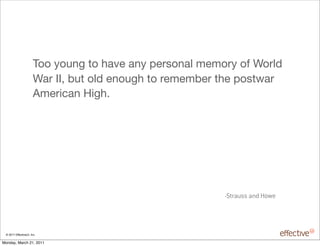 Too young to have any personal memory of World
                       War II, but old enough to remember the postwar
                       American High.




                                                          -Strauss and Howe




 © 2011 EffectiveUI, Inc.

Monday, March 21, 2011
 