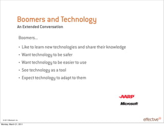 Boomers and Technology
                       An Extended Conversation

                            Boomers...
                            •   Like to learn new technologies and share their knowledge
                            •   Want technology to be safer
                            •   Want technology to be easier to use
                            •   See technology as a tool
                            •   Expect technology to adapt to them




 © 2011 EffectiveUI, Inc.

Monday, March 21, 2011
 