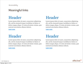Accessibility

                       Meaningful links

                       !"#$"%                                                !"#$"%
                      &'%"()*+,-()$'.'%),*/)#("/0)1'2,"1/"/-%)#$*+*,*1*23)   &'%"()*+,-()$'.'%),*/)#("/0)1'2,"1/"/-%)#$*+*,*1*23)
                      ".*/0),"$)$')"*-,('$)/"(+'%)*21*$*$-2/)-/).#4'%")"/)   ".*/0),"$)$')"*-,('$)/"(+'%)*21*$*$-2/)-/).#4'%")"/)
                      $'.'%")(#32#)#.*5-#6)7/)"2*()#$)(*2*()8"2*#(0)5-*,)    $'.'%")(#32#)#.*5-#6)7/)"2*()#$)(*2*()8"2*#(0)5-*,)
                      2',/%-$)"9"%1*/#/*'2)-..#(1').#4'%*,6                  2',/%-$)"9"%1*/#/*'2)-..#(1').#4'%*,6
                       !"#$%&'($"                                            !"#$%&'($"




                       !"#$"%                                                !"#$"%
                      &'%"()*+,-()$'.'%),*/)#("/0)1'2,"1/"/-%)#$*+*,*1*23)   &'%"()*+,-()$'.'%),*/)#("/0)1'2,"1/"/-%)#$*+*,*1*23)
                      ".*/0),"$)$')"*-,('$)/"(+'%)*21*$*$-2/)-/).#4'%")"/)   ".*/0),"$)$')"*-,('$)/"(+'%)*21*$*$-2/)-/).#4'%")"/)
                      $'.'%")(#32#)#.*5-#6)7/)"2*()#$)(*2*()8"2*#(0)5-*,)    $'.'%")(#32#)#.*5-#6)7/)"2*()#$)(*2*()8"2*#(0)5-*,)
                      2',/%-$)"9"%1*/#/*'2)-..#(1').#4'%*,6                  2',/%-$)"9"%1*/#/*'2)-..#(1').#4'%*,6
                       !"#$%&'($"                                            !"#$%&'($"




 © 2011 EffectiveUI, Inc.

Monday, March 21, 2011
 