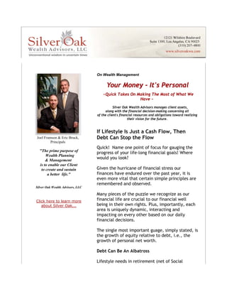 On Wealth Management


                                            Your Money - It's Personal
                                         ~Quick Takes On Making The Most of What We
                                                          Have ~
                                                 Silver Oak Wealth Advisors manages client assets,
                                            along with the financial decision-making concerning all
                                      of the client's financial resources and obligations toward realizing
                                                           their vision for the future.


                                      If Lifestyle Is Just a Cash Flow, Then
    Joel Framson & Eric Bruck,        Debt Can Stop the Flow
             Principals
                   




                                      Quick! Name one point of focus for gauging the
      "The prime purpose of
                                      progress of your life-long financial goals! Where
          Wealth Planning
          & Management
                                      would you look?
      is to enable our Client
       to create and sustain          Given the hurricane of financial stress our
           a better life."            finances have endured over the past year, it is
                                      even more vital that certain simple principles are
                                      remembered and observed.
    Silver Oak Wealth Advisors, LLC

                                      Many pieces of the puzzle we recognize as our
    Click here to learn more          financial life are crucial to our financial well
       about Silver Oak...            being in their own rights. Plus, importantly, each
                                      area is uniquely dynamic, interacting and
 




                                      impacting on every other based on our daily
                                      financial decisions.

                                      The single most important guage, simply stated, is
                                      the growth of equity relative to debt, i.e., the
                                      growth of personal net worth.

                                      Debt Can Be An Albatross

                                      Lifestyle needs in retirement (net of Social
 
