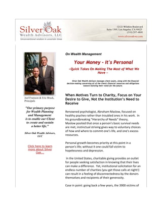 On Wealth Management

                                          Your Money - It's Personal
                                     ~Quick Takes On Making The Most of What We
                                                      Have ~

                                         Silver Oak Wealth Advisors manages client assets, along with the financial
                                   decision-making concerning all of the client's financial resources and obligations
                                                     toward realizing their vision for the future.



                                  When Motives Turn to Charity, Focus on Your
    Joel Framson & Eric Bruck,
    Principals
                                  Desire to Give, Not the Institution’s Need to
                                  Receive
                  




    "Our primary purpose
     for Wealth Planning          Renowned psychologist, Abraham Maslow, focused on 
       and Management             healthy psyches rather than troubled ones in his work.  In 
    is to enable our Client       his groundbreaking “Hierarchy of Needs” theory, 
     to create and sustain        Maslow posited that once a person’s basic survival needs 
         a better life."          are met, instinctual striving gives way to voluntary choices 
                                  of how and where to commit one’s life, and one's excess 
    Silver Oak Wealth Advisors,
               LLC                resources.   

                                  Personal growth becomes priority at this point in a 
      Click here to learn         person's life; without it one could fall victim to 
      more about Silver           hopelessness and depression.  
             Oak...
 




                                    
                                   In the United States, charitable giving provides an outlet 
                                  for people seeking satisfaction in knowing that their lives 
                                  can make a difference.  Yet, institutional solicitation for an 
                                  endless number of charities (you get those calls at night!) 
                                  can result in a feeling of disconnectedness by the donors 
                                  themselves and recipients of their generosity.   
                                    
                                  Case in point: going back a few years, the 3900 victims of 
 