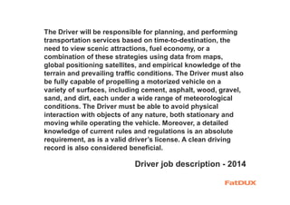 The Driver will be responsible for planning, and performing
transportation services based on time-to-destination, the
need to view scenic attractions, fuel economy, or a
combination of these strategies using data from maps,
global positioning satellites, and empirical knowledge of the
terrain and prevailing traffic conditions. The Driver must also
be fully capable of propelling a motorized vehicle on a
variety of surfaces, including cement, asphalt, wood, gravel,
sand, and dirt, each under a wide range of meteorological
conditions. The Driver must be able to avoid physical
interaction with objects of any nature, both stationary and
moving while operating the vehicle. Moreover, a detailed
knowledge of current rules and regulations is an absolute
requirement, as is a valid driver’s license. A clean driving
record is also considered beneficial.
Driver job description - 2014
 