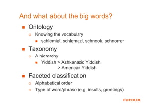 And what about the big words?
� Ontology
� Knowing the vocabulary
� schlemiel, schlemazl, schnook, schnorrer
� Taxonomy
� A hierarchy
� Yiddish > Ashkenazic Yiddish
> American Yiddish
� Faceted classification
� Alphabetical order
� Type of word/phrase (e.g. insults, greetings)
 