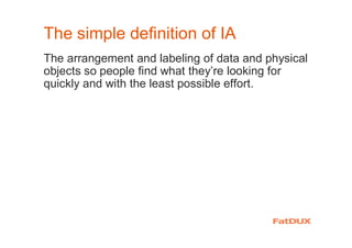 The simple definition of IA
The arrangement and labeling of data and physical
objects so people find what they’re looking for
quickly and with the least possible effort.
 