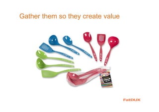 Gather them so they create value
 