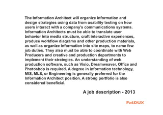 The Information Architect will organize information and
design strategies using data from usability testing on how
users interact with a company’s communications systems.
Information Architects must be able to translate user
behavior into media structure, craft interactive experiences,
produce workflow diagrams and other production materials,
as well as organize information into site maps, to name few
job duties. They also must be able to coordinate with Web
Producers and creative and production departments to
implement their strategies. An understanding of web
production software, such as Visio, Dreamweaver, Office and
Photoshop is required. A degree in information technology,
MIS, MLS, or Engineering is generally preferred for the
Information Architect position. A strong portfolio is also
considered beneficial.
A job description - 2013
 