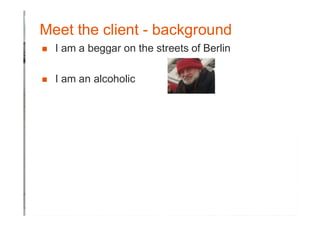 Meet the client - background
� I am a beggar on the streets of Berlin
� I am an alcoholic
 