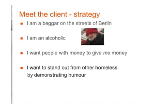 Meet the client - strategy
� I am a beggar on the streets of Berlin
� I am an alcoholic
� I want people with money to give me money
� I want to stand out from other homeless
by demonstrating humour
 