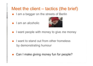 Meet the client – tactics (the brief)
� I am a beggar on the streets of Berlin
� I am an alcoholic
� I want people with money to give me money
� I want to stand out from other homeless
by demonstrating humour
� Can I make giving money fun for people?
 